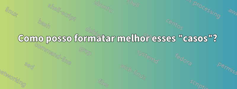 Como posso formatar melhor esses "casos"?