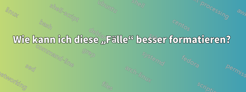 Wie kann ich diese „Fälle“ besser formatieren?