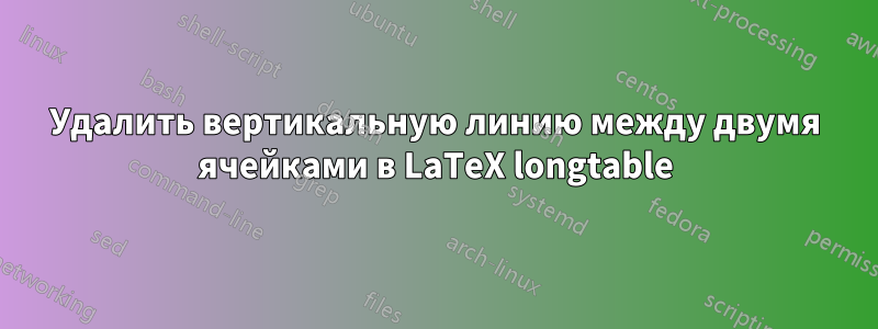 Удалить вертикальную линию между двумя ячейками в LaTeX longtable