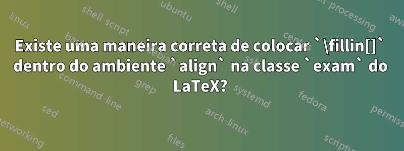 Existe uma maneira correta de colocar `\fillin[]` dentro do ambiente `align` na classe `exam` do LaTeX?