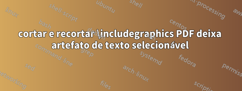 cortar e recortar \includegraphics PDF deixa artefato de texto selecionável