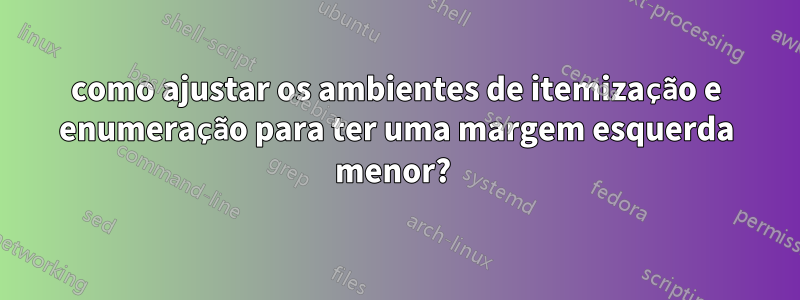 como ajustar os ambientes de itemização e enumeração para ter uma margem esquerda menor? 