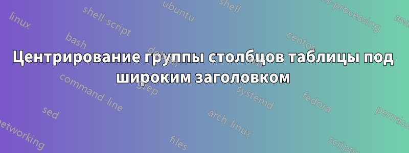 Центрирование группы столбцов таблицы под широким заголовком