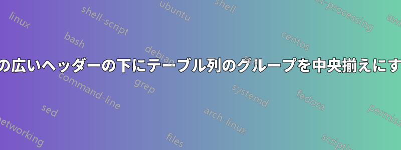 幅の広いヘッダーの下にテーブル列のグループを中央揃えにする