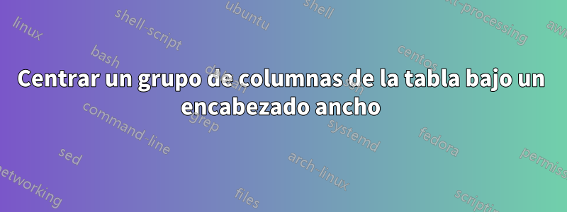 Centrar un grupo de columnas de la tabla bajo un encabezado ancho