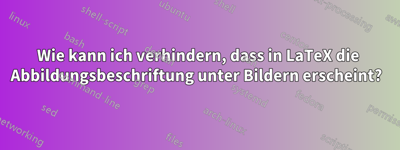 Wie kann ich verhindern, dass in LaTeX die Abbildungsbeschriftung unter Bildern erscheint? 