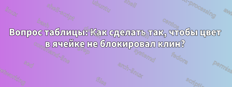 Вопрос таблицы: Как сделать так, чтобы цвет в ячейке не блокировал клин?