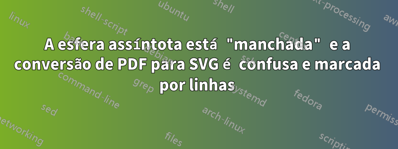 A esfera assíntota está "manchada" e a conversão de PDF para SVG é confusa e marcada por linhas