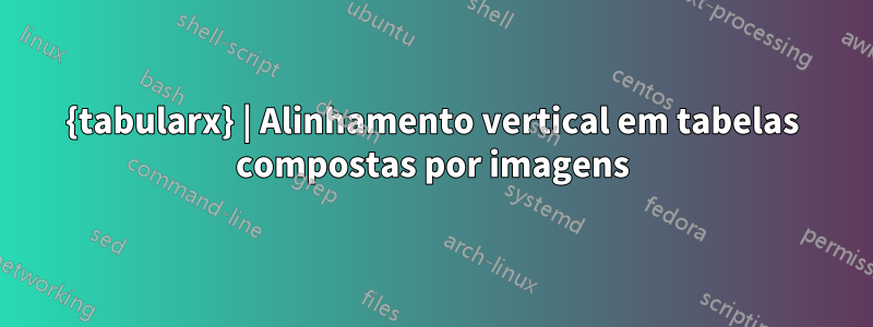 {tabularx} | Alinhamento vertical em tabelas compostas por imagens