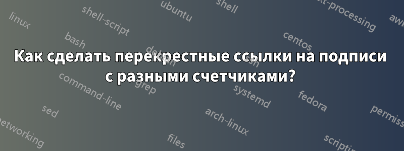 Как сделать перекрестные ссылки на подписи с разными счетчиками?