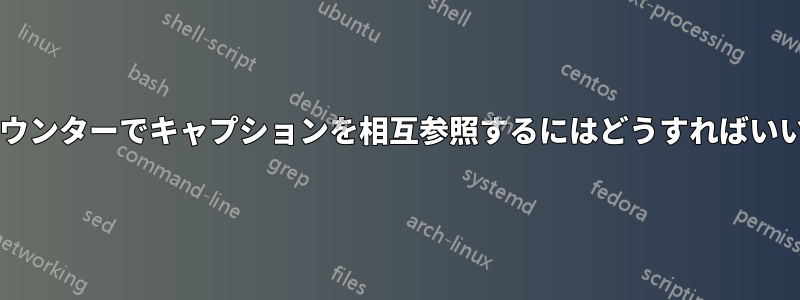 異なるカウンターでキャプションを相互参照するにはどうすればいいですか?