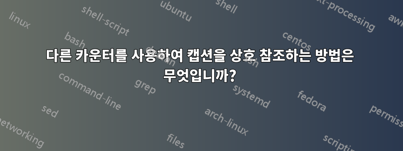 다른 카운터를 사용하여 캡션을 상호 참조하는 방법은 무엇입니까?