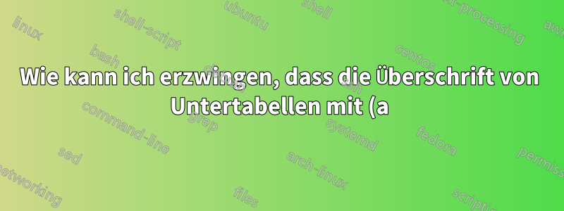 Wie kann ich erzwingen, dass die Überschrift von Untertabellen mit (a) beginnt?
