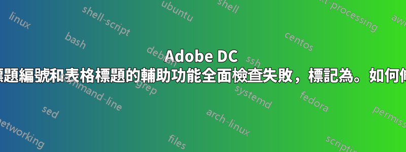 Adobe DC 中對章節標題編號和表格標題的輔助功能全面檢查失敗，標記為。如何修正此問題