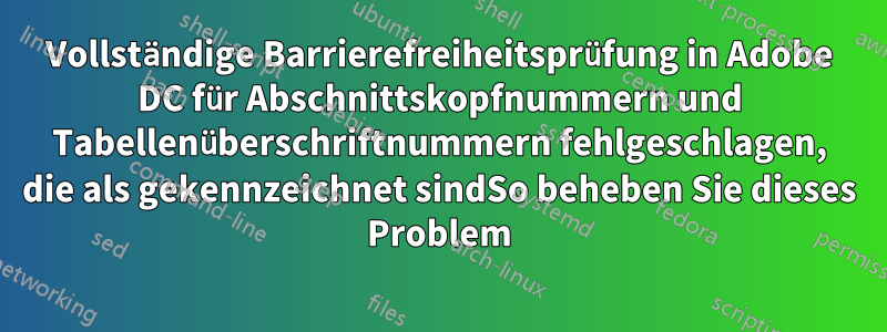 Vollständige Barrierefreiheitsprüfung in Adobe DC für Abschnittskopfnummern und Tabellenüberschriftnummern fehlgeschlagen, die als gekennzeichnet sindSo beheben Sie dieses Problem