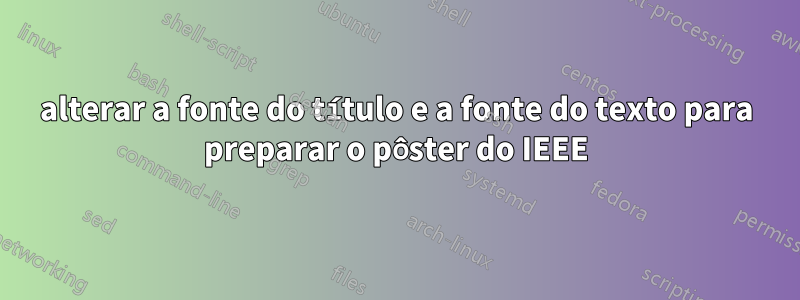 alterar a fonte do título e a fonte do texto para preparar o pôster do IEEE