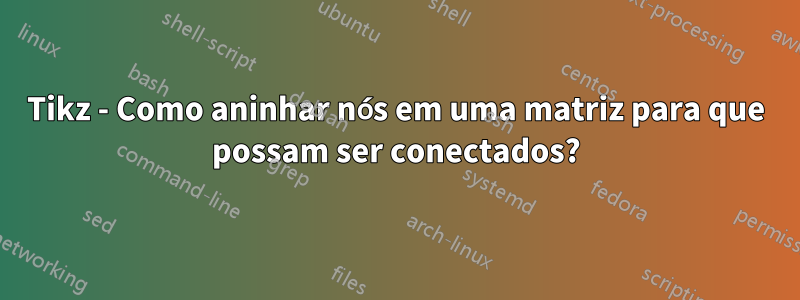 Tikz - Como aninhar nós em uma matriz para que possam ser conectados?