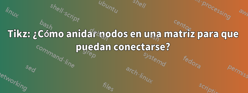 Tikz: ¿Cómo anidar nodos en una matriz para que puedan conectarse?