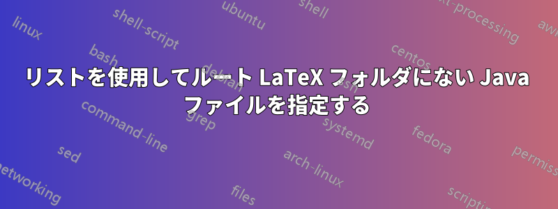 リストを使用してルート LaTeX フォルダにない Java ファイルを指定する