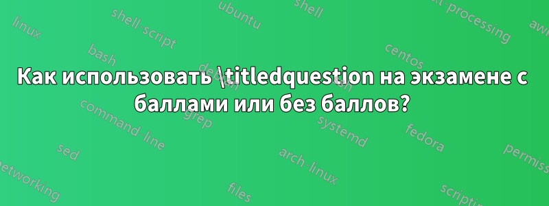 Как использовать \titledquestion на экзамене с баллами или без баллов?