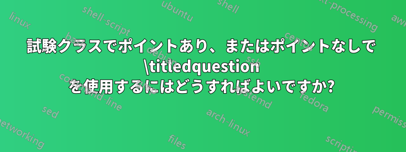 試験クラスでポイントあり、またはポイントなしで \titledquestion を使用するにはどうすればよいですか?