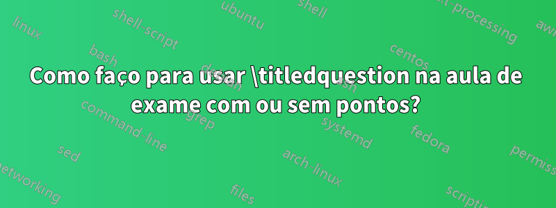 Como faço para usar \titledquestion na aula de exame com ou sem pontos?
