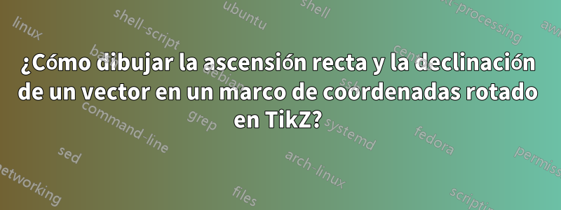 ¿Cómo dibujar la ascensión recta y la declinación de un vector en un marco de coordenadas rotado en TikZ?