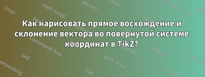 Как нарисовать прямое восхождение и склонение вектора во повернутой системе координат в TikZ?