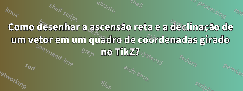 Como desenhar a ascensão reta e a declinação de um vetor em um quadro de coordenadas girado no TikZ?