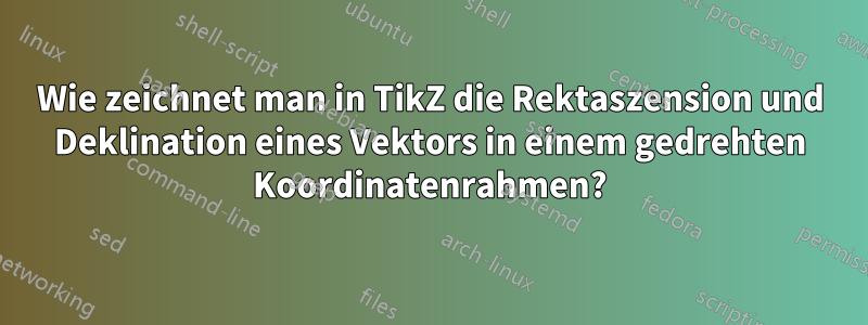 Wie zeichnet man in TikZ die Rektaszension und Deklination eines Vektors in einem gedrehten Koordinatenrahmen?