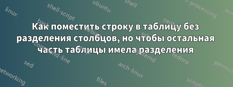 Как поместить строку в таблицу без разделения столбцов, но чтобы остальная часть таблицы имела разделения