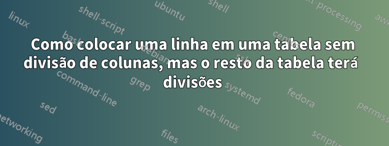 Como colocar uma linha em uma tabela sem divisão de colunas, mas o resto da tabela terá divisões