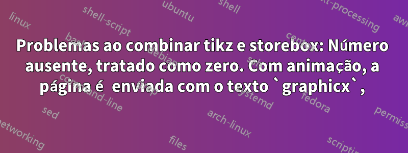 Problemas ao combinar tikz e storebox: Número ausente, tratado como zero. Com animação, a página é enviada com o texto `graphicx`,