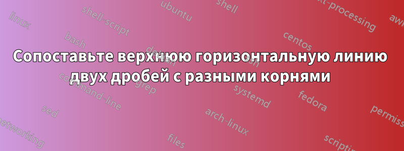 Сопоставьте верхнюю горизонтальную линию двух дробей с разными корнями