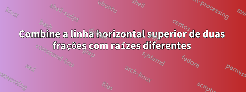 Combine a linha horizontal superior de duas frações com raízes diferentes