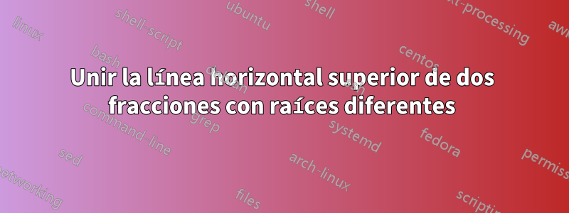 Unir la línea horizontal superior de dos fracciones con raíces diferentes
