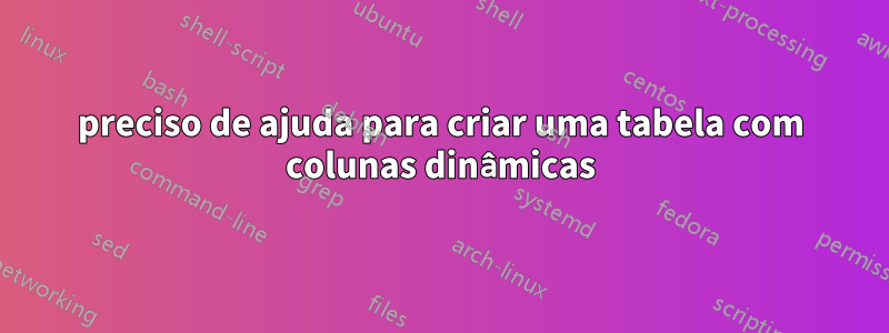 preciso de ajuda para criar uma tabela com colunas dinâmicas