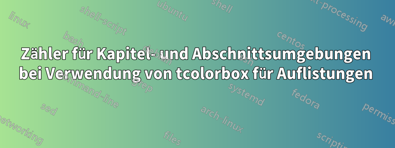 Zähler für Kapitel- und Abschnittsumgebungen bei Verwendung von tcolorbox für Auflistungen