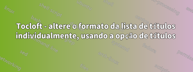 Tocloft - altere o formato da lista de títulos individualmente, usando a opção de títulos