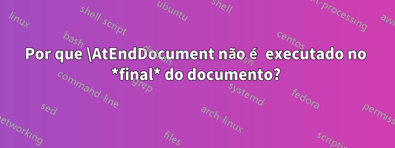 Por que \AtEndDocument não é executado no *final* do documento?