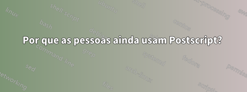 Por que as pessoas ainda usam Postscript?