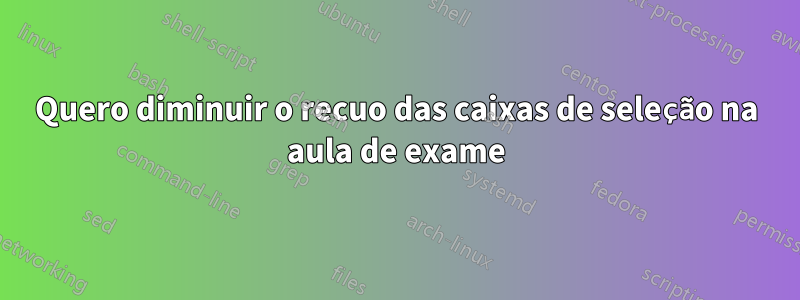 Quero diminuir o recuo das caixas de seleção na aula de exame