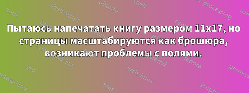 Пытаюсь напечатать книгу размером 11x17, но страницы масштабируются как брошюра, возникают проблемы с полями.