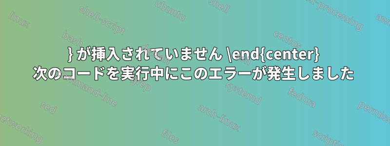 } が挿入されていません \end{center} 次のコードを実行中にこのエラーが発生しました