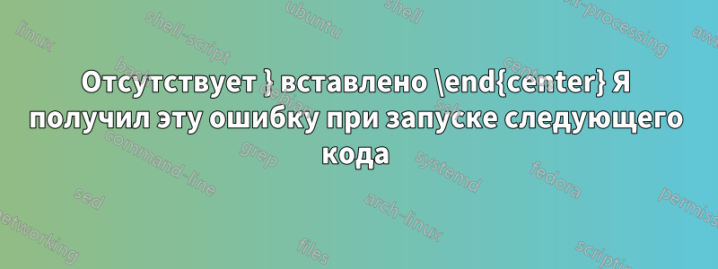 Отсутствует } вставлено \end{center} Я получил эту ошибку при запуске следующего кода