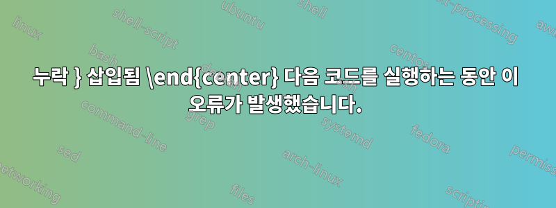 누락 } 삽입됨 \end{center} 다음 코드를 실행하는 동안 이 오류가 발생했습니다.