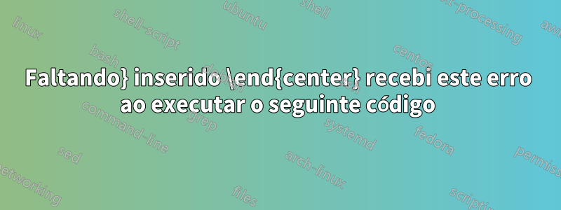 Faltando} inserido \end{center} recebi este erro ao executar o seguinte código