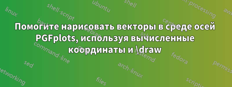 Помогите нарисовать векторы в среде осей PGFplots, используя вычисленные координаты и \draw