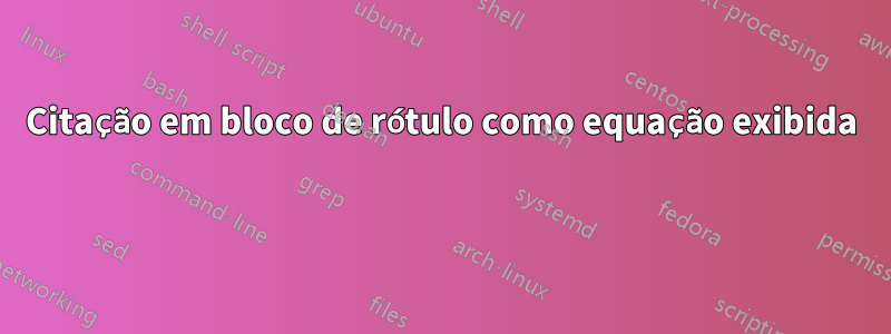 Citação em bloco de rótulo como equação exibida 