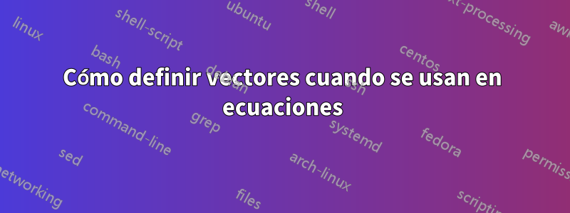 Cómo definir vectores cuando se usan en ecuaciones